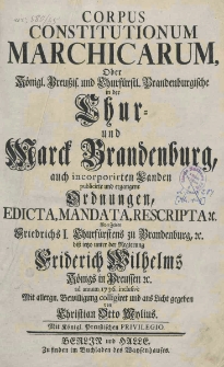Corpus Constitutionum Marchicarum oder Konigl. Preuss und Churfurstl. Brandenburgische in der Chur und Marck Brandenburg, auch incorporirten Landen publicirte und ergangene Ordnungen, Edicta, Mandata, Rescripta von Zeiten Friedrich I, Churfurstens zu Brandenburg, biss iesso unter der Regierung Friedrich Wilhelms Konigs in Preussen ad annum 1736 inclusive
